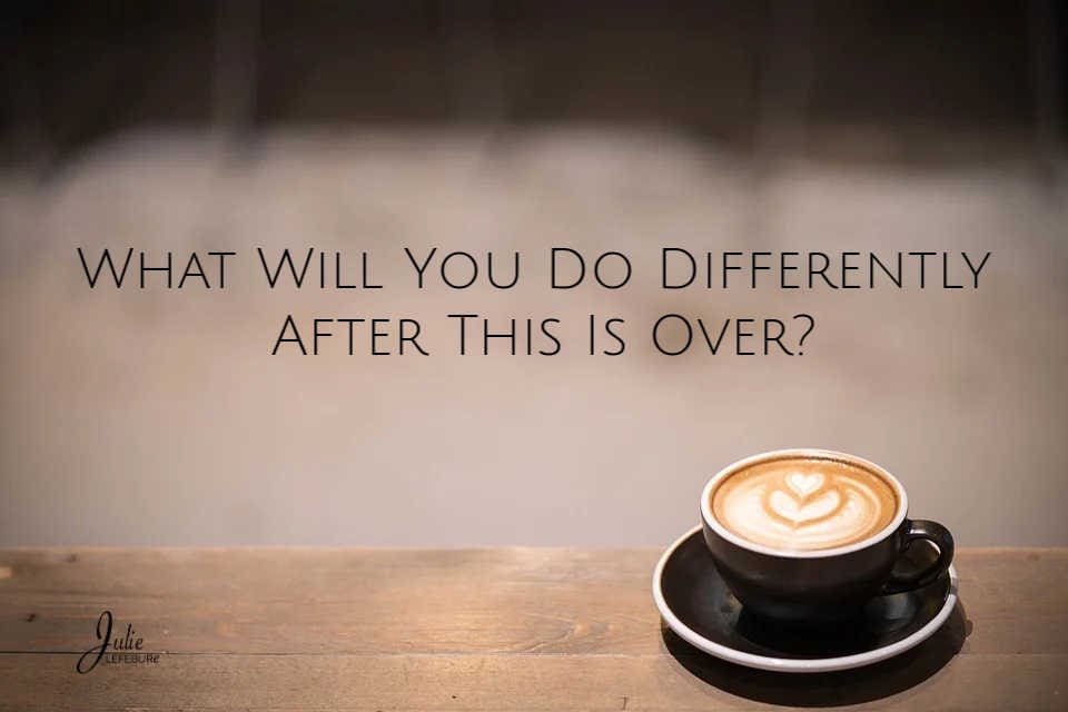 What Will You Do Differently After This Is Over?